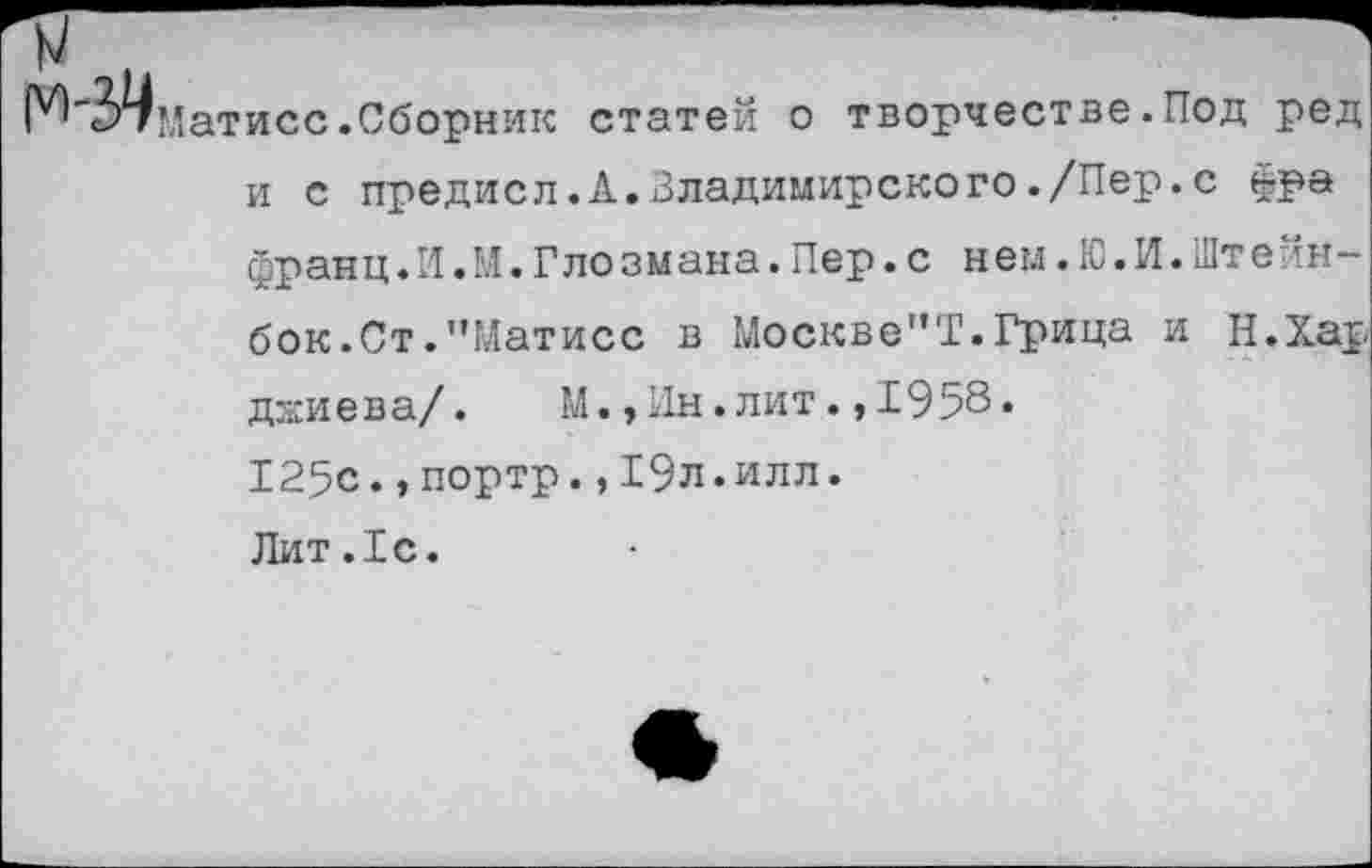 ﻿Матисс.Сборник статей о творчестве.Под ред и с предисл.21.Владимирского ./Пер. с фра франц.И.М.Гло зм ана.Пер.с нем.Ю.И.Шт ейн-бок.Ст."Матисс в Москве"!.Грица и Н.Хар дзсиева/.	М.,Ин.лит.,1958.
125с.,портр.,19л.илл. Лит.1с.